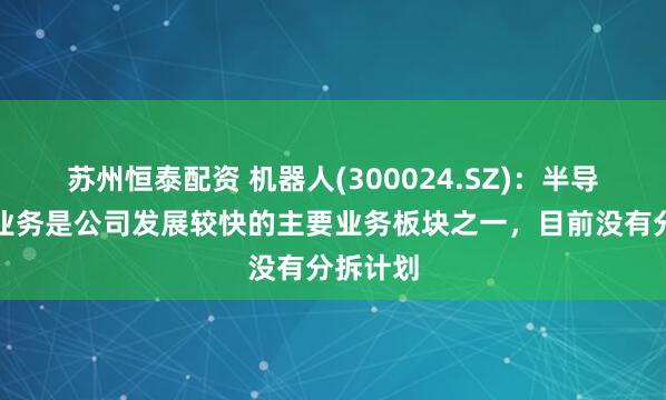 苏州恒泰配资 机器人(300024.SZ)：半导体装备业务是公司发展较快的主要业务板块之一，目前没有分拆计划