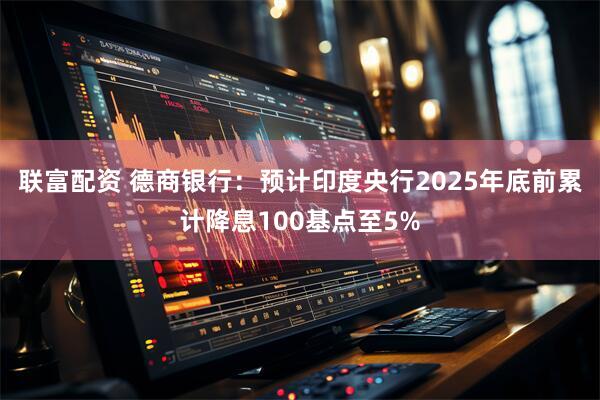 联富配资 德商银行：预计印度央行2025年底前累计降息100基点至5%