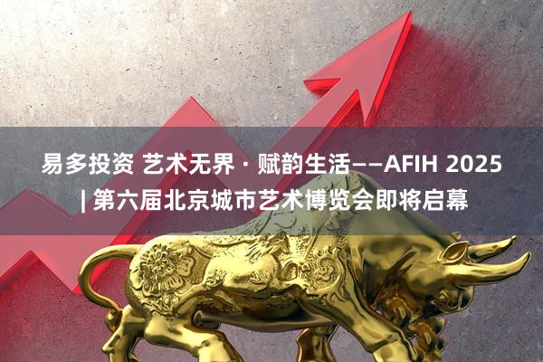 易多投资 艺术无界 · 赋韵生活——AFIH 2025 | 第六届北京城市艺术博览会即将启幕