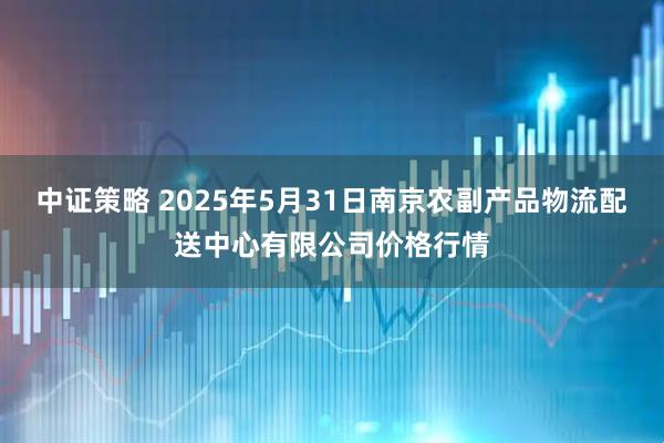中证策略 2025年5月31日南京农副产品物流配送中心有限公司价格行情