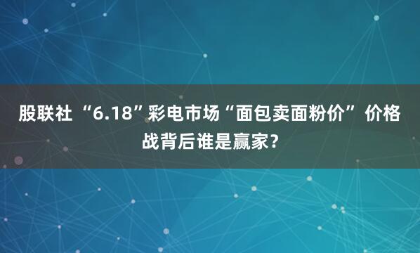 股联社 “6.18”彩电市场“面包卖面粉价” 价格战背后谁是赢家？