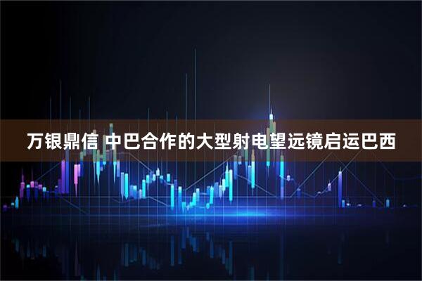 万银鼎信 中巴合作的大型射电望远镜启运巴西