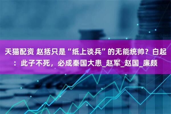 天猫配资 赵括只是“纸上谈兵”的无能统帅？白起：此子不死，必成秦国大患_赵军_赵国_廉颇