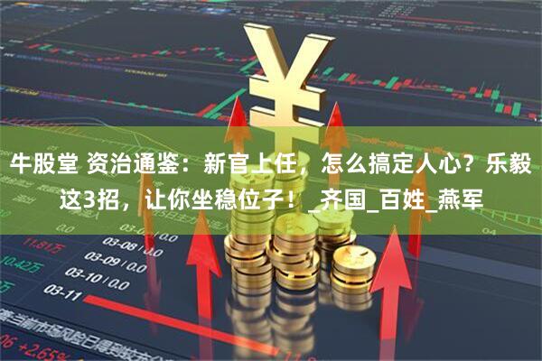 牛股堂 资治通鉴：新官上任，怎么搞定人心？乐毅这3招，让你坐稳位子！_齐国_百姓_燕军