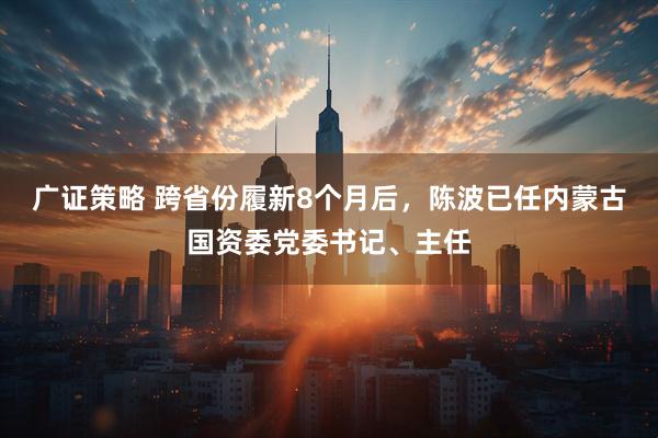 广证策略 跨省份履新8个月后，陈波已任内蒙古国资委党委书记、主任