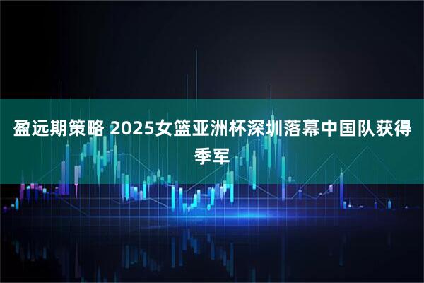 盈远期策略 2025女篮亚洲杯深圳落幕中国队获得季军