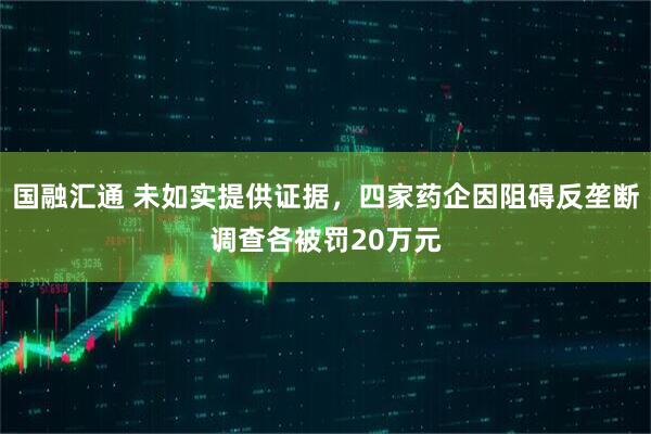 国融汇通 未如实提供证据，四家药企因阻碍反垄断调查各被罚20万元