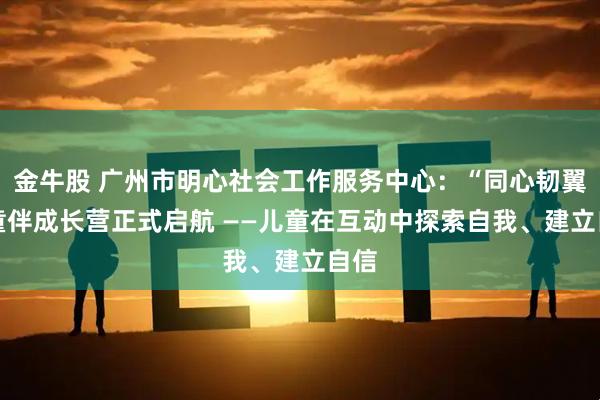 金牛股 广州市明心社会工作服务中心：“同心韧翼” 童伴成长营正式启航 ——儿童在互动中探索自我、建立自信