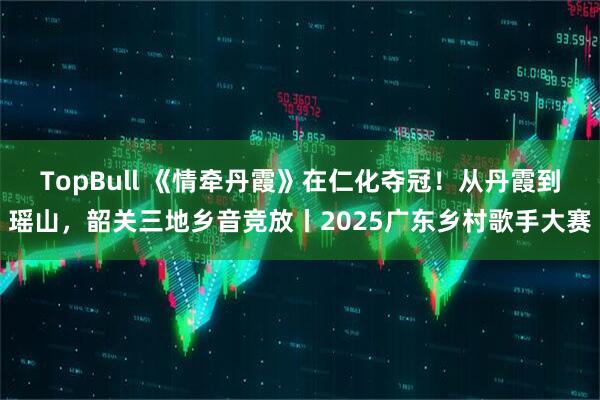 TopBull 《情牵丹霞》在仁化夺冠！从丹霞到瑶山，韶关三地乡音竞放丨2025广东乡村歌手大赛