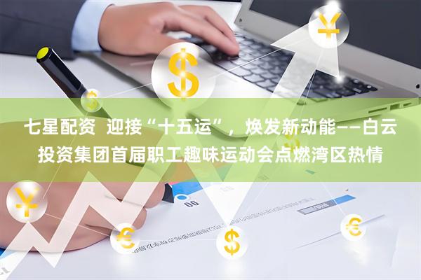 七星配资  迎接“十五运”，焕发新动能——白云投资集团首届职工趣味运动会点燃湾区热情