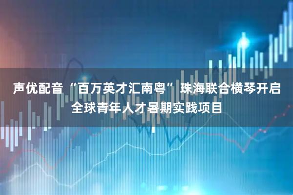 声优配音 “百万英才汇南粤” 珠海联合横琴开启全球青年人才暑期实践项目