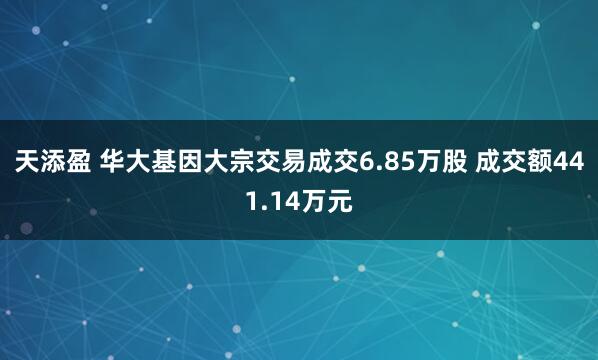 天添盈 华大基因大宗交易成交6.85万股 成交额441.14万元