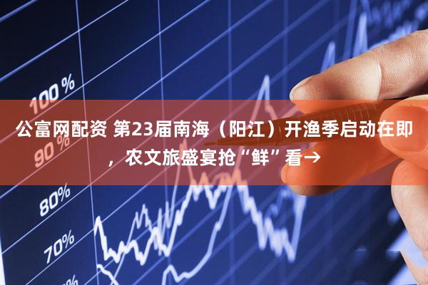 公富网配资 第23届南海（阳江）开渔季启动在即，农文旅盛宴抢“鲜”看→