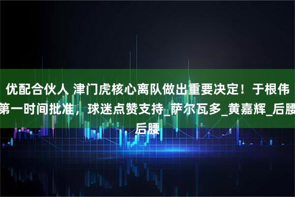 优配合伙人 津门虎核心离队做出重要决定！于根伟第一时间批准，球迷点赞支持_萨尔瓦多_黄嘉辉_后腰