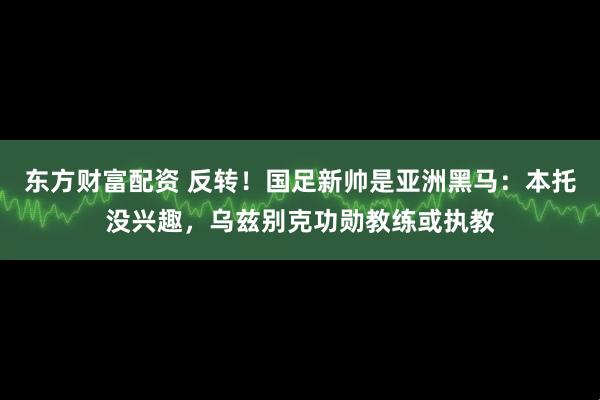 东方财富配资 反转！国足新帅是亚洲黑马：本托没兴趣，乌兹别克功勋教练或执教