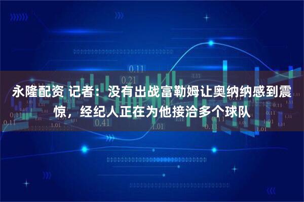 永隆配资 记者：没有出战富勒姆让奥纳纳感到震惊，经纪人正在为他接洽多个球队