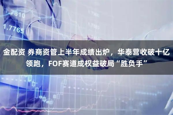 金配资 券商资管上半年成绩出炉，华泰营收破十亿领跑，FOF赛道成权益破局“胜负手”