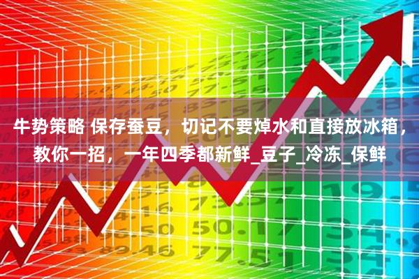 牛势策略 保存蚕豆，切记不要焯水和直接放冰箱，教你一招，一年四季都新鲜_豆子_冷冻_保鲜