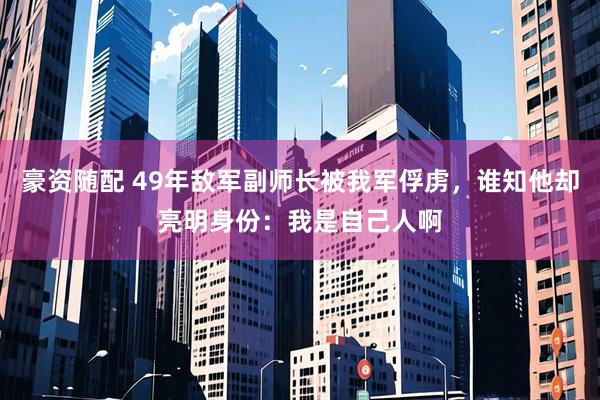 豪资随配 49年敌军副师长被我军俘虏，谁知他却亮明身份：我是自己人啊
