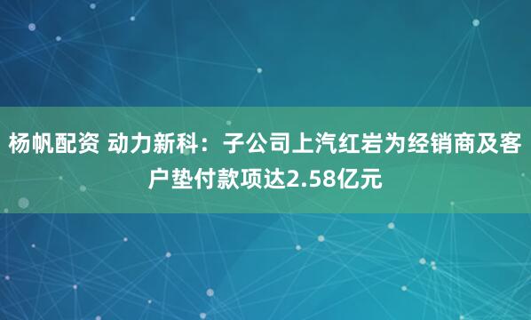 杨帆配资 动力新科：子公司上汽红岩为经销商及客户垫付款项达2.58亿元