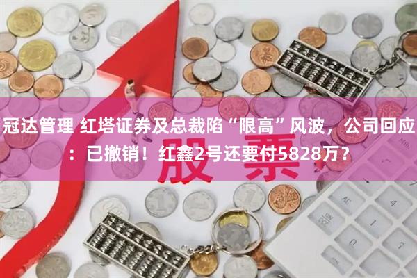 冠达管理 红塔证券及总裁陷“限高”风波，公司回应：已撤销！红鑫2号还要付5828万？
