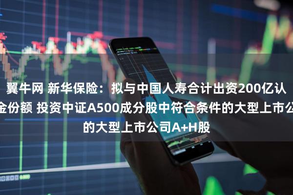 翼牛网 新华保险：拟与中国人寿合计出资200亿认购私募基金份额 投资中证A500成分股中符合条件的大型上市公司A+H股