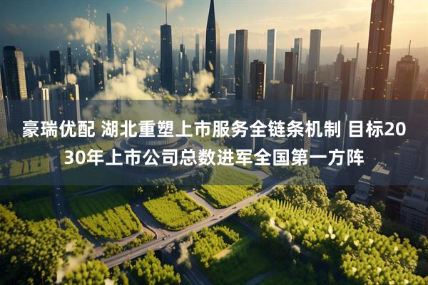 豪瑞优配 湖北重塑上市服务全链条机制 目标2030年上市公司总数进军全国第一方阵