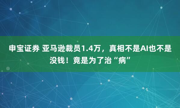 申宝证券 亚马逊裁员1.4万，真相不是AI也不是没钱！竟是为了治“病”