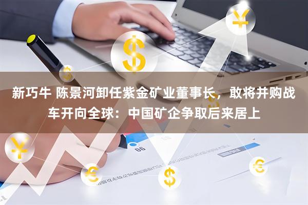 新巧牛 陈景河卸任紫金矿业董事长，敢将并购战车开向全球：中国矿企争取后来居上
