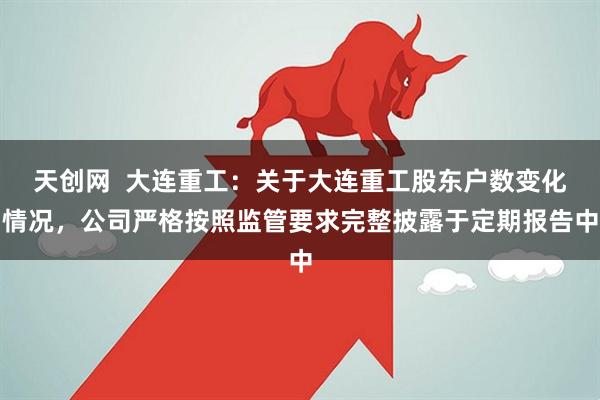 天创网  大连重工：关于大连重工股东户数变化情况，公司严格按照监管要求完整披露于定期报告中