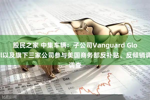 股民之家 中集车辆：子公司Vanguard Global以及旗下三家公司参与美国商务部反补贴、反倾销调查