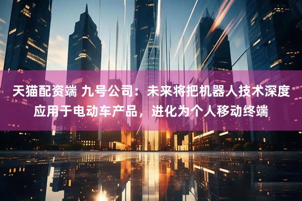 天猫配资端 九号公司：未来将把机器人技术深度应用于电动车产品，进化为个人移动终端