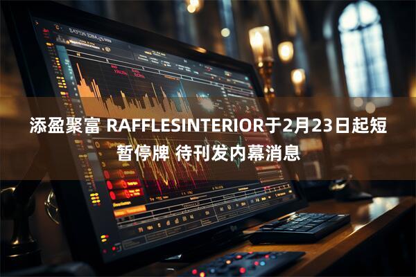 添盈聚富 RAFFLESINTERIOR于2月23日起短暂停牌 待刊发内幕消息