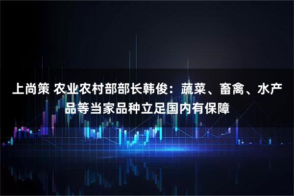 上尚策 农业农村部部长韩俊：蔬菜、畜禽、水产品等当家品种立足国内有保障