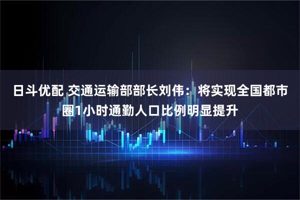 日斗优配 交通运输部部长刘伟：将实现全国都市圈1小时通勤人口比例明显提升