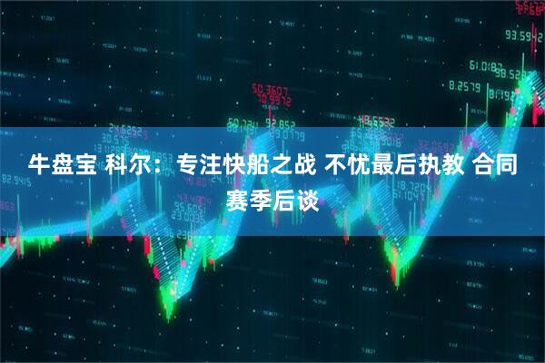 牛盘宝 科尔：专注快船之战 不忧最后执教 合同赛季后谈