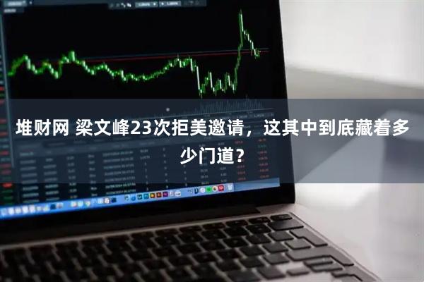 堆财网 梁文峰23次拒美邀请，这其中到底藏着多少门道？